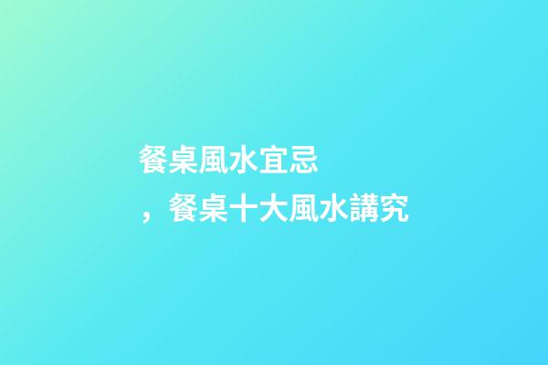 餐桌風水宜忌，餐桌十大風水講究